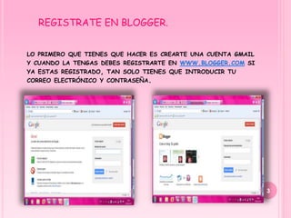 REGISTRATE EN BLOGGER.


LO PRIMERO QUE TIENES QUE HACER ES CREARTE UNA CUENTA GMAIL
Y CUANDO LA TENGAS DEBES REGISTRARTE EN WWW.BLOGGER.COM SI
YA ESTAS REGISTRADO, TAN SOLO TIENES QUE INTRODUCIR TU
CORREO ELECTRÓNICO Y CONTRASEÑA.




                                                              3
 