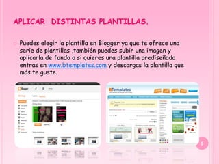 APLICAR DISTINTAS PLANTILLAS.

   Puedes elegir la plantilla en Blogger ya que te ofrece una
    serie de plantillas ,también puedes subir una imagen y
    aplicarla de fondo o si quieres una plantilla prediseñada
    entras en www.btemplates.com y descargas la plantilla que
    más te guste.




                                                                 5
 