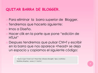 QUITAR BARRA DE BLOGGER.

 Para eliminar la barra superior de Blogger.
 Tendremos que hacerlo siguiente:

 Irnos a Diseño.

 Hacer clik en la parte que pone “edición de
  HTLM”
 Despues tendremos que pulsar Ctrl+f y escribir
  en la barra que nos aparece <head> se deja
  un espacio y copiamos el siguiente código:



                                                   7
 