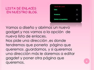 LISTA DE ENLACES
 EN NUESTRO BLOG.



Vamos a diseño y abrimos un nuevo
gadget,y nos vamos a la opción de
nueva lista de enlaces.
Nos pide una dirección ,es donde
tendremos que ponerla página que
queremos ,guardamos, y si queremos
una dirección más le daremos a editar
gagdet y poner otra página que
queremos.                               8
 