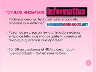 TITULOS ANIMADOS.
   Podemos crear un texto animado y para ello
    tenemos que entrar en:

   Pulsamos en crear un texto animado elegimos
    el tipo de letra que más os guste y ponemos el
    texto que queremos que aparezca.

   Por último copiamos el HTLM y creamos un
    nuevo gadgets HTLM en nuestro blog.

                                                     9
 