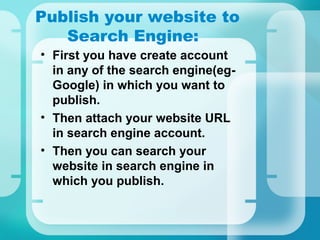 Publish your website to
Search Engine:
• First you have create account
in any of the search engine(eg-
Google) in which you want to
publish.
• Then attach your website URL
in search engine account.
• Then you can search your
website in search engine in
which you publish.
 