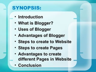 SYNOPSIS:
• Introduction
• What is Blogger?
• Uses of Blogger
• Advantages of Blogger
• Steps to create to Website
• Steps to create Pages
• Advantages to create
different Pages in Website
• Conclusion
 