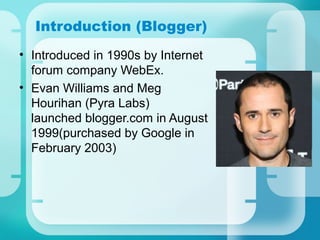 Introduction (Blogger)
• Introduced in 1990s by Internet
forum company WebEx.
• Evan Williams and Meg
Hourihan (Pyra Labs)
launched blogger.com in August
1999(purchased by Google in
February 2003)
 