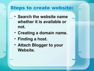 Steps to create website:
• Search the website name
whether it is available or
not.
• Creating a domain name.
• Finding a host.
• Attach Blogger to your
Website.
 