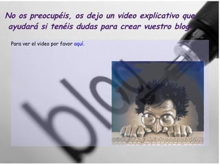 No os preocupéis, os dejo un video explicativo que  ayudará si tenéis dudas para crear vuestro blog: Para ver el video por favor  aquí. 