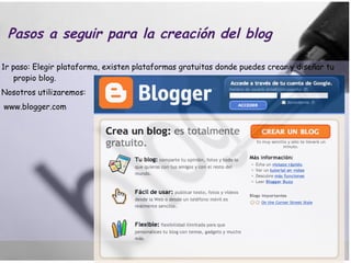 Pasos a seguir para la creación del blog 1r paso: Elegir plataforma, existen plataformas gratuitas donde puedes crear y diseñar tu propio blog.  Nosotros utilizaremos: www.blogger.com 