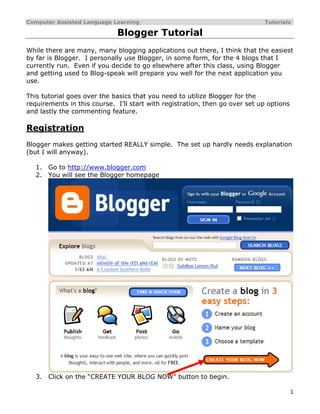 Computer Assisted Language Learning                                          Tutorials

                             Blogger Tutorial
While there are many, many blogging applications out there, I think that the easiest
by far is Blogger. I personally use Blogger, in some form, for the 4 blogs that I
currently run. Even if you decide to go elsewhere after this class, using Blogger
and getting used to Blog-speak will prepare you well for the next application you
use.

This tutorial goes over the basics that you need to utilize Blogger for the
requirements in this course. I’ll start with registration, then go over set up options
and lastly the commenting feature.

Registration
Blogger makes getting started REALLY simple. The set up hardly needs explanation
(but I will anyway).

   1.   Go to http://www.blogger.com
   2.   You will see the Blogger homepage




   3.   Click on the “CREATE YOUR BLOG NOW” button to begin.

                                                                                         1
 