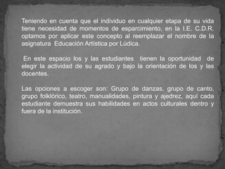 Teniendo en cuenta que el individuo en cualquier etapa de su vida
tiene necesidad de momentos de esparcimiento, en la I.E. C.D.R.
optamos por aplicar este concepto al reemplazar el nombre de la
asignatura Educación Artística por Lúdica.
En este espacio los y las estudiantes tienen la oportunidad de
elegir la actividad de su agrado y bajo la orientación de los y las
docentes.
Las opciones a escoger son: Grupo de danzas, grupo de canto,
grupo folklórico, teatro, manualidades, pintura y ajedrez, aquí cada
estudiante demuestra sus habilidades en actos culturales dentro y
fuera de la institución.
 