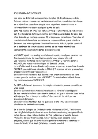 1*HISTORIA DE INTERNET<br />Los inicio de Internet nos remontan a los años 60. En plena guerra fría, Estados Unidos crea una red exclusivamente militar, con el objetivo de que, en el hipotético caso de un ataque ruso, se pudiera tener acceso a la información militar desde cualquier punto del país. Este red se creó en 1969 y se llamó ARPANET. En principio, la red contaba con 4 ordenadores distribuidos entre distintas universidades del país. Dos años después, ya contaba con unos 40 ordenadores conectados. Tanto fue el crecimiento de la red que su sistema de comunicación se quedó obsoleto. Entonces dos investigadores crearon el Protocolo TCP/IP, que se convirtió en el estándar de comunicaciones dentro de las redes informáticas (actualmente seguimos utilizando dicho protocolo).<br />ARPANET siguió creciendo y abriéndose al mundo, y cualquier persona con fines académicos o de investigación podía tener acceso a la red. Las funciones militares se desligaron de ARPANET y fueron a parar a MILNET, una nueva red creada por los Estados Unidos. La NSF (National Science Fundation) crea su propia red informática llamada NSFNET, que más tarde absorbe a ARPANET, creando así una gran red con propósitos científicos y académicos. El desarrollo de las redes fue abismal, y se crean nuevas redes de libre acceso que más tarde se unen a NSFNET, formando el embrión de lo que hoy conocemos como INTERNET. <br />En 1985 la Internet ya era una tecnología establecida, aunque conocida por unos pocos. El autor William Gibson hizo una revelación: el término quot;
ciberespacioquot;
. En ese tiempo la red era basicamente textual, así que el autor se baso en los videojuegos. Con el tiempo la palabra quot;
ciberespacioquot;
 terminó por ser sinonimo de Internet.El desarrollo de NSFNET fue tal que hacia el año 1990 ya contaba con alrededor de 100.000 servidores. <br />En el Centro Europeo de Investigaciones Nucleares (CERN), Tim Berners Lee dirigía la búsqueda de un sistema de almacenamiento y recuperación de datos. Berners Lee retomó la idea de Ted Nelson (un proyecto llamado quot;
Xanadúquot;
) de usar hipervínculos. Robert Caillau quien cooperó con el proyecto, cuanta que en 1990 deciden ponerle un nombre al sistema y lo llamarón World Wide Web (WWW) o telaraña mundial. <br />La nueva fórmula permitía vincular información en forma lógica y através de las redes. El contenido se programaba en un lenguaje de hipertexto con quot;
etiquetasquot;
 que asignaban una función a cada parte del contenido. Luego, un programa de computación, un intérprete, eran capaz de leer esas etiquetas para despeglar la información. Ese intérprete sería conocido como quot;
navegadorquot;
 o quot;
browserquot;
. <br />En 1993 Marc Andreesen produjo la primera versión del navegador quot;
Mosaicquot;
, que permitió acceder con mayor naturalidad a la WWW.La interfaz gráfica iba más allá de lo previsto y la facilidad con la que podía manejarse el programa abría la red a los legos. Poco después Andreesen encabezó la creación del programa Netscape. <br />Apartir de entonces Internet comenzó a crecer más rápido que otro medio de comunicación, convirtiendose en lo que hoy todos conocemos. <br />Algunos de los servicios disponibles en Internet aparte de la WEB son el acceso remoto a otras máquinas (SSH y telnet), transferencia de archivos (FTP), correo electrónico (SMTP), conversaciones en línea (IMSN MESSENGER, ICQ, YIM, AOL, jabber), transmisión de archivos (P2P, P2M, descarga directa), etc. <br />2*Correo electrónico (E-mail)<br /> No existe otra aplicación más extendida en Internet que el correo electrónico. De hecho la mayoría de l@s usuari@s de Internet sólo tienen acceso al correo electrónico y en muchos países del mundo es la única opción dentro del universo Internet disponible. El correo electrónico Internet sigue el estándar SMTP (Single Message Transfer Protocol) y no ha sido una herramienta especialmente potente, puesto que sólo soportaba 7 bits y texto ASCII. Es decir, no es posible usando un correo Internet convencional enviar carácteres acentuados o especiales de un idioma determinado como la ñ en el caso del español y lo que es más grave: no es posible enviar ficheros binarios. Pero se pudo vencer esta limitación mediante procedimientos como el UUCODE. Posteriormente el correo electrónico Internet ha evolucionado y nos encontramos actualmente en numerosas redes conectadas correos cliente/servidor como Eudora y Pegasus (con servidores POP2 o POP3) y correos electrónicos multimedia como MIME (Multipurpose Internet Mail Extensions) que permiten enviar por correo cualquier cosa suceptible de ser digitalizada como vídeo en movimiento o voz. <br />News Las News de Internet, tambien conocidas como Usenet News son conferencias multitudinarias que versan sobre los temas más dispares. Aunque es uno de los servicios más populares dentro de Internet, su origen no tiene nada que ver con la misma sino con Usenet. Esta otra red, actualmente conectada en parte a Internet, une centros de investigacion y Universidades de todo el mundo, y mantenía desde hace muchos años un sistema de replicación de conferencias entre ordenadores. Esto fue el origen de las News, que actualmente soportan más de 10.000 conferencias distintas. Para utilizarlas conectamos con un servidor de News, nos subscribimos (se trata sólo de marcarlas, no de pagar) a los temas que nos interesen y cada vez que entremos encontraremos todos los mensajes puestos desde la fecha de nuestra última entrada. Al ser la Internet un lugar de reunión de millones de personas, existen conferencias donde encontramos cientos de mensajes cada día. El nombre genérico de una conferencia de news es una serie de nombres separados por puntos. Por ejemplo: soc.culture.spain  ENTRE OTRO MAS BENEFICIOS. <br />3*Internet es una red de comunicaciones de cobertura mundial que posibilita intercambiar información a ordenadores situados en cualquier parte del mundo.<br />Uno de las facetas mas conocidas de Internet, que ha contribuido enormemente a su popularidad actual, es la “World Wide Web” o WWW ( se podría traducir como “Telaraña de Cobertura Mundial”), que permite acceder de forma sencilla a un enorme volumen de información sin necesidad de un complejo equipo informático ni de conocimientos técnicos especiales.<br />En la WWW las personas que buscan una información utilizan una herramienta conocida como navegador para acceder a información de distinto tipo (texto, imágenes, sonidos, etc.), pasar de una información a otra a<br />4*<br />Un Explorador Web o Navegador es un programa que permite visualizar páginas web en la red además de acceder a otros recursos, documentos almacenados y guardar información. <br />El Navegador se comunica con el servidor a través del protocolo HTTP y le pide el archivo solicitado en código HTML, después lo interpreta y muestra en pantalla para el usuario. <br />Los más populares son Internet Explorer, Mozilla Firefox, Safari, Opera y Google Chrome. Algunos Navegadores vienen integrados en el SO como Internet Explorer en Windows.<br />Un Explorador Web o Navegador es un programa que permite visualizar páginas web en la red además de acceder a otros recursos, documentos almacenados y guardar información. <br />El Navegador se comunica con el servidor a través del protocolo HTTP y le pide el archivo solicitado en código HTML, después lo interpreta y muestra en pantalla para el usuario. <br />Los más populares son Internet Explorer, Mozilla Firefox, Safari, Opera y Google Chrome. Algunos Navegadores vienen integrados en el SO como Internet Explorer en Windows.<br />Un navegador o explorador web - conocido en inglés como web browser - es un programa o  HYPERLINK quot;
http://www.masadelante.com/faqs/software-hardwarequot;
 software, por lo general gratuito, que nos permite visualizar páginas web a través de  HYPERLINK quot;
http://www.masadelante.com/faqs/internetquot;
 Internet además de acceder a otros recursos de información alojados también en  HYPERLINK quot;
http://www.masadelante.com/faqs/servidorquot;
 servidores web, como pueden ser videos, imágenes, audio y archivos XML. <br />5*<br />Actualmente, el navegador más difundido es el Netscape Navigator, seguido muy de cerca por el Internet Explorer de Microsoft. Existen también otras alternativas desarrolladas por terceros, como es el caso del NCSA Mosaic, el Hotjava, o últimamente el Opera. Estos clientes Web normalmente son gratuitos, y se puede obtener directamente de los fabricantes: http://vww.netscape.com http://www.microsoft.com/spain http://www.ncsa.uiuc.edu http://www.operasoftware.com También se pueden conseguir las últimas versiones por FTP o más sencillo todavía, casi en cualquiera de los CD-ROMs que se ofrecen mensualmente con las revistas especializadas del sector. <br />6*<br />Un motor de búsqueda es un sistema informático que busca archivos almacenados en servidores web gracias a su «spider» (o Web crawler). Un ejemplo son los buscadores de Internet (algunos buscan sólo en la Web pero otros buscan además en noticias, servicios como Gopher, FTP, etc.) cuando se pide información sobre algún tema. Las búsquedas se hacen con palabras clave o con árboles jerárquicos por temas; el resultado de la búsqueda es un listado de direcciones Web en los que se mencionan temas relacionados con las palabras clave buscadas.<br />Como operan en forma automática, los motores de búsqueda contienen generalmente más información que los directorios. Sin embargo, estos últimos también han de construirse a partir de búsquedas (no automatizadas) o bien a partir de avisos dados por los creadores de páginas (lo cual puede ser muy limitante). Los buenos directorios combinan ambos sistemas. Hoy en día Internet se ha convertido en una herramienta, para la búsqueda de información, rápida, para ello han surgido los buscadores que son un motor de búsqueda que nos facilita encontrar información rápida de cualquier tema de interés, en cualquier área de las ciencias, y de cualquier parte del mundo<br />