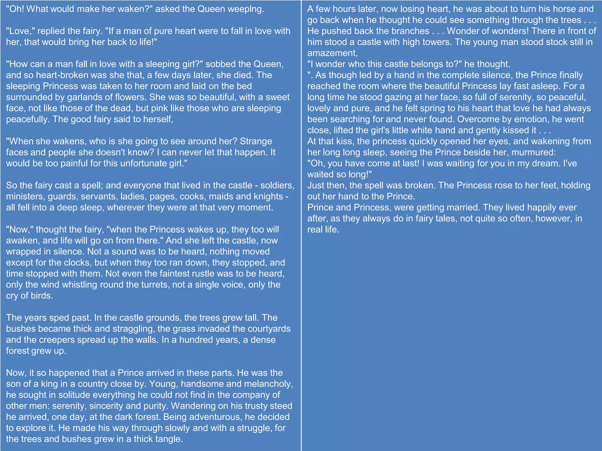 "Oh! What would make her waken?" asked the Queen weeplng.                      A few hours later, now losing heart, he was about to turn his horse and
                                                                               go back when he thought he could see something through the trees . . .
"Love," replied the fairy. "If a man of pure heart were to fall in love with   He pushed back the branches . . . Wonder of wonders! There in front of
her, that would bring her back to life!"                                       him stood a castle with high towers. The young man stood stock still in
                                                                               amazement,
"How can a man fall in love with a sleeping girl?" sobbed the Queen,           "I wonder who this castle belongs to?" he thought.
and so heart-broken was she that, a few days later, she died. The              ". As though led by a hand in the complete silence, the Prince finally
sleeping Princess was taken to her room and laid on the bed                    reached the room where the beautiful Princess lay fast asleep. For a
surrounded by garlands of flowers. She was so beautiful, with a sweet          long time he stood gazing at her face, so full of serenity, so peaceful,
face, not like those of the dead, but pink like those who are sleeping         lovely and pure, and he felt spring to his heart that love he had always
peacefully. The good fairy said to herself,                                    been searching for and never found. Overcome by emotion, he went
                                                                               close, lifted the girl's little white hand and gently kissed it . . .
"When she wakens, who is she going to see around her? Strange                  At that kiss, the princess quickly opened her eyes, and wakening from
faces and people she doesn't know? I can never let that happen. It             her long long sleep, seeing the Prince beside her, murmured:
would be too painful for this unfortunate girl."                               "Oh, you have come at last! I was waiting for you in my dream. I've
                                                                               waited so long!"
So the fairy cast a spell; and everyone that lived in the castle - soldiers,   Just then, the spell was broken. The Princess rose to her feet, holding
ministers, guards, servants, ladies, pages, cooks, maids and knights -         out her hand to the Prince.
all fell into a deep sleep, wherever they were at that very moment.            Prince and Princess, were getting married. They lived happily ever
                                                                               after, as they always do in fairy tales, not quite so often, however, in
"Now," thought the fairy, "when the Princess wakes up, they too will           real life.
awaken, and life will go on from there." And she left the castle, now
wrapped in silence. Not a sound was to be heard, nothing moved
except for the clocks, but when they too ran down, they stopped, and
time stopped with them. Not even the faintest rustle was to be heard,
only the wind whistling round the turrets, not a single voice, only the
cry of birds.

The years sped past. In the castle grounds, the trees grew tall. The
bushes became thick and straggling, the grass invaded the courtyards
and the creepers spread up the walls. In a hundred years, a dense
forest grew up.

Now, it so happened that a Prince arrived in these parts. He was the
son of a king in a country close by. Young, handsome and melancholy,
he sought in solitude everything he could not find in the company of
other men: serenity, sincerity and purity. Wandering on his trusty steed
he arrived, one day, at the dark forest. Being adventurous, he decided
to explore it. He made his way through slowly and with a struggle, for
the trees and bushes grew in a thick tangle.
 