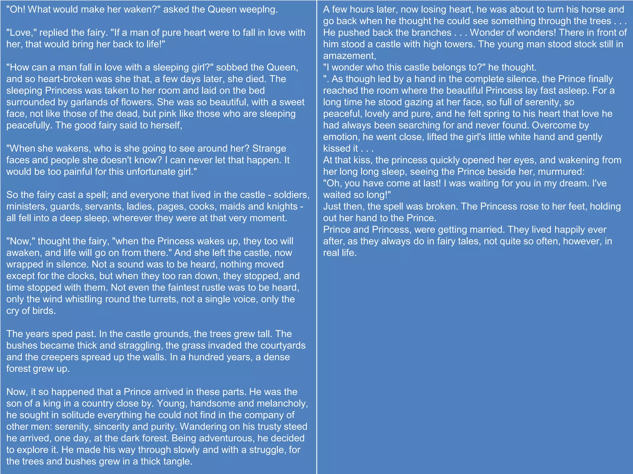 "Oh! What would make her waken?" asked the Queen weeplng.                      A few hours later, now losing heart, he was about to turn his horse and
                                                                               go back when he thought he could see something through the trees . . .
"Love," replied the fairy. "If a man of pure heart were to fall in love with   He pushed back the branches . . . Wonder of wonders! There in front of
her, that would bring her back to life!"                                       him stood a castle with high towers. The young man stood stock still in
                                                                               amazement,
"How can a man fall in love with a sleeping girl?" sobbed the Queen,           "I wonder who this castle belongs to?" he thought.
and so heart-broken was she that, a few days later, she died. The              ". As though led by a hand in the complete silence, the Prince finally
sleeping Princess was taken to her room and laid on the bed                    reached the room where the beautiful Princess lay fast asleep. For a
surrounded by garlands of flowers. She was so beautiful, with a sweet          long time he stood gazing at her face, so full of serenity, so
face, not like those of the dead, but pink like those who are sleeping         peaceful, lovely and pure, and he felt spring to his heart that love he
peacefully. The good fairy said to herself,                                    had always been searching for and never found. Overcome by
                                                                               emotion, he went close, lifted the girl's little white hand and gently
"When she wakens, who is she going to see around her? Strange                  kissed it . . .
faces and people she doesn't know? I can never let that happen. It             At that kiss, the princess quickly opened her eyes, and wakening from
would be too painful for this unfortunate girl."                               her long long sleep, seeing the Prince beside her, murmured:
                                                                               "Oh, you have come at last! I was waiting for you in my dream. I've
So the fairy cast a spell; and everyone that lived in the castle - soldiers,   waited so long!"
ministers, guards, servants, ladies, pages, cooks, maids and knights -         Just then, the spell was broken. The Princess rose to her feet, holding
all fell into a deep sleep, wherever they were at that very moment.            out her hand to the Prince.
                                                                               Prince and Princess, were getting married. They lived happily ever
"Now," thought the fairy, "when the Princess wakes up, they too will           after, as they always do in fairy tales, not quite so often, however, in
awaken, and life will go on from there." And she left the castle, now          real life.
wrapped in silence. Not a sound was to be heard, nothing moved
except for the clocks, but when they too ran down, they stopped, and
time stopped with them. Not even the faintest rustle was to be heard,
only the wind whistling round the turrets, not a single voice, only the
cry of birds.

The years sped past. In the castle grounds, the trees grew tall. The
bushes became thick and straggling, the grass invaded the courtyards
and the creepers spread up the walls. In a hundred years, a dense
forest grew up.

Now, it so happened that a Prince arrived in these parts. He was the
son of a king in a country close by. Young, handsome and melancholy,
he sought in solitude everything he could not find in the company of
other men: serenity, sincerity and purity. Wandering on his trusty steed
he arrived, one day, at the dark forest. Being adventurous, he decided
to explore it. He made his way through slowly and with a struggle, for
the trees and bushes grew in a thick tangle.
 