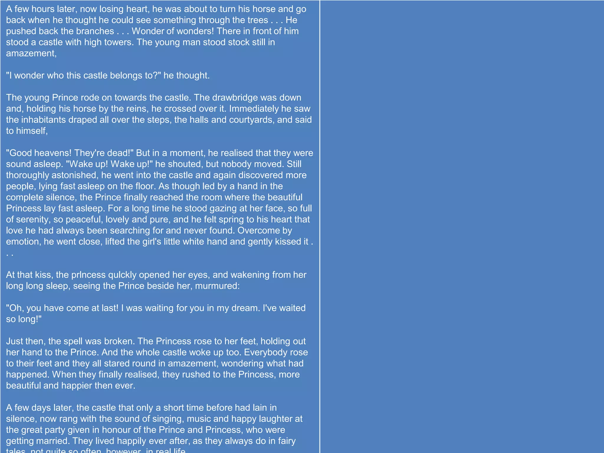A few hours later, now losing heart, he was about to turn his horse and go
back when he thought he could see something through the trees . . . He
pushed back the branches . . . Wonder of wonders! There in front of him
stood a castle with high towers. The young man stood stock still in
amazement,

"I wonder who this castle belongs to?" he thought.

The young Prince rode on towards the castle. The drawbridge was down
and, holding his horse by the reins, he crossed over it. Immediately he saw
the inhabitants draped all over the steps, the halls and courtyards, and said
to himself,

"Good heavens! They're dead!" But in a moment, he realised that they were
sound asleep. "Wake up! Wake up!" he shouted, but nobody moved. Still
thoroughly astonished, he went into the castle and again discovered more
people, lying fast asleep on the floor. As though led by a hand in the
complete silence, the Prince finally reached the room where the beautiful
Princess lay fast asleep. For a long time he stood gazing at her face, so full
of serenity, so peaceful, lovely and pure, and he felt spring to his heart that
love he had always been searching for and never found. Overcome by
emotion, he went close, lifted the girl's little white hand and gently kissed it .
..

At that kiss, the prlncess qulckly opened her eyes, and wakening from her
long long sleep, seeing the Prince beside her, murmured:

"Oh, you have come at last! I was waiting for you in my dream. I've waited
so long!"

Just then, the spell was broken. The Princess rose to her feet, holding out
her hand to the Prince. And the whole castle woke up too. Everybody rose
to their feet and they all stared round in amazement, wondering what had
happened. When they finally realised, they rushed to the Princess, more
beautiful and happier then ever.

A few days later, the castle that only a short time before had lain in
silence, now rang with the sound of singing, music and happy laughter at
the great party given in honour of the Prince and Princess, who were
getting married. They lived happily ever after, as they always do in fairy
 