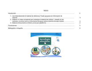 ÍNDICE
Introducción……………………………………………………………………………………………………………… 3
1. Lea detenidamente el material de referencia. Puede apoyarse en información de
Internet…………………………………………………………………………………………………………… 4
2. Elabore un mapa conceptual que contenga el material del módulo 1, basado en las
Lecturas, y le sirva como un documento de apoyo sobre el dominio de este módulo…………………. 4
3. Elabore el documento en Word y envíe por plataforma……………………………………………………. 4
Conclusiones……………………………………………………………………………………………………………. 5
Bibliografía e infografía………………………………………………………………………………………………… 6
 
