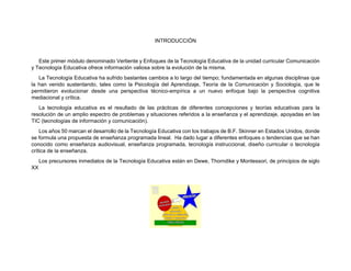 INTRODUCCIÓN
Este primer módulo denominado Vertiente y Enfoques de la Tecnología Educativa de la unidad curricular Comunicación
y Tecnología Educativa ofrece información valiosa sobre la evolución de la misma.
La Tecnología Educativa ha sufrido bastantes cambios a lo largo del tiempo; fundamentada en algunas disciplinas que
la han venido sustentando, tales como la Psicología del Aprendizaje, Teoría de la Comunicación y Sociología, que le
permitieron evolucionar desde una perspectiva técnico-empírica a un nuevo enfoque bajo la perspectiva cognitiva
mediacional y crítica.
La tecnología educativa es el resultado de las prácticas de diferentes concepciones y teorías educativas para la
resolución de un amplio espectro de problemas y situaciones referidos a la enseñanza y el aprendizaje, apoyadas en las
TIC (tecnologías de información y comunicación).
Los años 50 marcan el desarrollo de la Tecnología Educativa con los trabajos de B.F. Skinner en Estados Unidos, donde
se formula una propuesta de enseñanza programada lineal. Ha dado lugar a diferentes enfoques o tendencias que se han
conocido como enseñanza audiovisual, enseñanza programada, tecnología instruccional, diseño curricular o tecnología
crítica de la enseñanza.
Los precursores inmediatos de la Tecnología Educativa están en Dewe, Thorndike y Montessori, de principios de siglo
XX
 