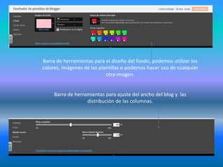 Barra de herramientas para el diseño del fondo, podemos utilizar los
colores, imágenes de las plantillas o podemos hacer uso de cualquier
otra imagen.
Barra de herramientas para ajuste del ancho del blog y las
distribución de las columnas.
 