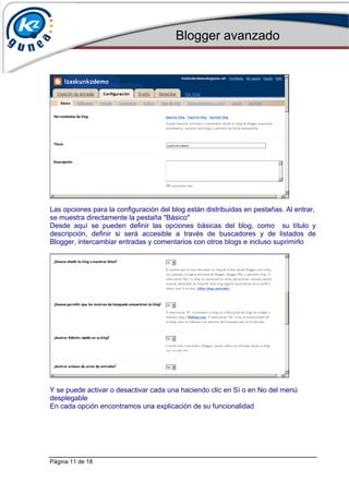 Blogger avanzado
Página 11 de 18
Las opciones para la configuración del blog están distribuidas en pestañas. Al entrar,
se muestra directamente la pestaña "Básico"
Desde aquí se pueden definir las opciones básicas del blog, como su título y
descripción, definir si será accesible a través de buscadores y de listados de
Blogger, intercambiar entradas y comentarios con otros blogs e incluso suprimirlo
Y se puede activar o desactivar cada una haciendo clic en Sí o en No del menú
desplegable
En cada opción encontramos una explicación de su funcionalidad
 