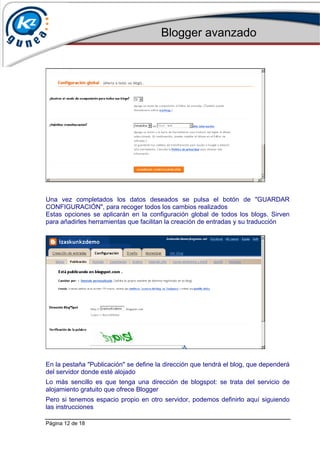 Blogger avanzado
Página 12 de 18
Una vez completados los datos deseados se pulsa el botón de "GUARDAR
CONFIGURACIÓN", para recoger todos los cambios realizados
Estas opciones se aplicarán en la configuración global de todos los blogs. Sirven
para añadirles herramientas que facilitan la creación de entradas y su traducción
En la pestaña "Publicación" se define la dirección que tendrá el blog, que dependerá
del servidor donde esté alojado
Lo más sencillo es que tenga una dirección de blogspot: se trata del servicio de
alojamiento gratuito que ofrece Blogger
Pero si tenemos espacio propio en otro servidor, podemos definirlo aquí siguiendo
las instrucciones
 