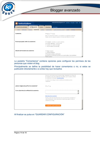 Blogger avanzado
Página 14 de 18
La pestaña "Comentarios" contiene opciones para configurar los permisos de las
personas que visiten el blog
Principalmente se define la posibilidad de hacer comentarios o no, si estos se
publicarán directamente o si antes hay que revisarlos
Al finalizar se pulsa en "GUARDAR CONFIGURACIÓN"
 