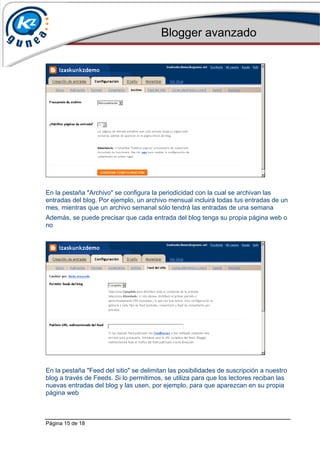 Blogger avanzado
Página 15 de 18
En la pestaña "Archivo" se configura la periodicidad con la cual se archivan las
entradas del blog. Por ejemplo, un archivo mensual incluirá todas tus entradas de un
mes, mientras que un archivo semanal sólo tendrá las entradas de una semana
Además, se puede precisar que cada entrada del blog tenga su propia página web o
no
En la pestaña "Feed del sitio" se delimitan las posibilidades de suscripción a nuestro
blog a través de Feeds. Si lo permitimos, se utiliza para que los lectores reciban las
nuevas entradas del blog y las usen, por ejemplo, para que aparezcan en su propia
página web
 