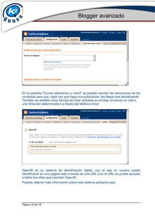 Blogger avanzado
Página 16 de 18
En la pestaña "Correo electrónico y móvil" se pueden escribir las direcciones de los
contactos para que, cada vez que haya una publicación, les llegue esa actualización
También se detallan otras formas de crear entradas en el blog: enviando un mail a
una dirección determinada o a través del teléfono móvil
OpenID es un sistema de identificación digital, con el que un usuario puede
identificarse en una página web a través de una URL.Con la URL se puede acceder
a todos los sitios que soporten OpenID.
Puedes obtener más información sobre este sistema pulsando aquí
 