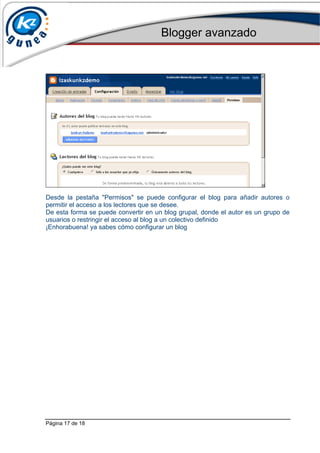 Blogger avanzado
Página 17 de 18
Desde la pestaña "Permisos" se puede configurar el blog para añadir autores o
permitir el acceso a los lectores que se desee.
De esta forma se puede convertir en un blog grupal, donde el autor es un grupo de
usuarios o restringir el acceso al blog a un colectivo definido
¡Enhorabuena! ya sabes cómo configurar un blog
 