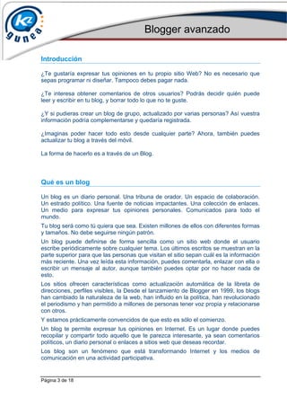 Blogger avanzado
Página 3 de 18
Introducción
¿Te gustaría expresar tus opiniones en tu propio sitio Web? No es necesario que
sepas programar ni diseñar. Tampoco debes pagar nada.
¿Te interesa obtener comentarios de otros usuarios? Podrás decidir quién puede
leer y escribir en tu blog, y borrar todo lo que no te guste.
¿Y si pudieras crear un blog de grupo, actualizado por varias personas? Así vuestra
información podría complementarse y quedaría registrada.
¿Imaginas poder hacer todo esto desde cualquier parte? Ahora, también puedes
actualizar tu blog a través del móvil.
La forma de hacerlo es a través de un Blog.
Qué es un blog
Un blog es un diario personal. Una tribuna de orador. Un espacio de colaboración.
Un estrado político. Una fuente de noticias impactantes. Una colección de enlaces.
Un medio para expresar tus opiniones personales. Comunicados para todo el
mundo.
Tu blog será como tú quiera que sea. Existen millones de ellos con diferentes formas
y tamaños. No debe seguirse ningún patrón.
Un blog puede definirse de forma sencilla como un sitio web donde el usuario
escribe periódicamente sobre cualquier tema. Los últimos escritos se muestran en la
parte superior para que las personas que visitan el sitio sepan cuál es la información
más reciente. Una vez leída esta información, puedes comentarla, enlazar con ella o
escribir un mensaje al autor, aunque también puedes optar por no hacer nada de
esto.
Los sitios ofrecen características como actualización automática de la libreta de
direcciones, perfiles visibles, la Desde el lanzamiento de Blogger en 1999, los blogs
han cambiado la naturaleza de la web, han influido en la política, han revolucionado
el periodismo y han permitido a millones de personas tener voz propia y relacionarse
con otros.
Y estamos prácticamente convencidos de que esto es sólo el comienzo.
Un blog te permite expresar tus opiniones en Internet. Es un lugar donde puedes
recopilar y compartir todo aquello que te parezca interesante, ya sean comentarios
políticos, un diario personal o enlaces a sitios web que deseas recordar.
Los blog son un fenómeno que está transformando Internet y los medios de
comunicación en una actividad participativa.
 