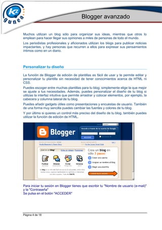 Blogger avanzado
Página 4 de 18
Muchos utilizan un blog sólo para organizar sus ideas, mientras que otros lo
emplean para hacer llegar sus opiniones a miles de personas de todo el mundo.
Los periodistas profesionales y aficionados utilizan los blogs para publicar noticias
impactantes, y hay personas que recurren a ellos para expresar sus pensamientos
íntimos como en un diario.
Personalizar tu diseño
La función de Blogger de edición de plantillas es fácil de usar y te permite editar y
personalizar tu plantilla sin necesidad de tener conocimientos acerca de HTML ni
CSS.
Puedes escoger entre muchas plantillas para tu blog; simplemente elige la que mejor
se ajuste a tus necesidades. Además, puedes personalizar el diseño de tu blog si
utilizas la interfaz intuitiva que permite arrastrar y colocar elementos, por ejemplo, la
cabecera y columna lateral de tu blog.
Puedes añadir gadgets útiles como presentaciones y encuestas de usuario. También
de una forma muy sencilla puedes cambiar las fuentes y colores de tu blog.
Y por último si quieres un control más preciso del diseño de tu blog, también puedes
utilizar la función de edición de HTML.
Para iniciar tu sesión en Blogger tienes que escribir tu "Nombre de usuario (e-mail)"
y la "Contraseña"
Se pulsa en el botón "ACCEDER"
 