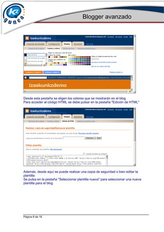 Blogger avanzado
Página 8 de 18
Desde esta pestaña se eligen los colores que se mostrarán en el blog
Para acceder al código HTML se debe pulsar en la pestaña "Edición de HTML"
Además, desde aquí se puede realizar una copia de seguridad o bien editar la
plantilla
Se pulsa en la pestaña "Seleccionar plantilla nueva" para seleccionar una nueva
plantilla para el blog
 