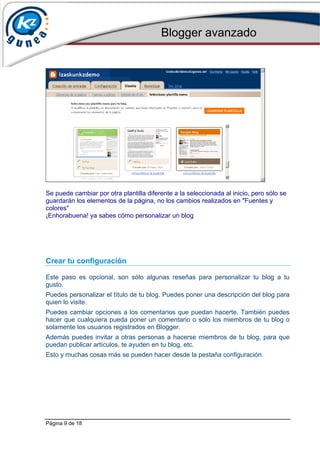 Blogger avanzado
Página 9 de 18
Se puede cambiar por otra plantilla diferente a la seleccionada al inicio, pero sólo se
guardarán los elementos de la página, no los cambios realizados en "Fuentes y
colores"
¡Enhorabuena! ya sabes cómo personalizar un blog
Crear tu configuración
Este paso es opcional, son sólo algunas reseñas para personalizar tu blog a tu
gusto.
Puedes personalizar el título de tu blog. Puedes poner una descripción del blog para
quien lo visite.
Puedes cambiar opciones a los comentarios que puedan hacerte. También puedes
hacer que cualquiera pueda poner un comentario o sólo los miembros de tu blog o
solamente los usuarios registrados en Blogger.
Además puedes invitar a otras personas a hacerse miembros de tu blog, para que
puedan publicar artículos, te ayuden en tu blog, etc.
Esto y muchas cosas más se pueden hacer desde la pestaña configuración.
 