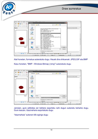 Draw aurreratua
14
Atal honetan, formatua aukeratuko dugu. Hauek dira ohikoenak: JPEG,GIF eta BMP
Kasu honetan, "BMP - Windows Bitmap (.bmp)" aukeratuko dugu
Jarraian, gure adibidea zer tokitara esportatu nahi dugun aukeratu beharko dugu.
Gure kasuan, Idazmahaira esportatuko dugu
Idazmahaia aukeran klik egingo dugu
 