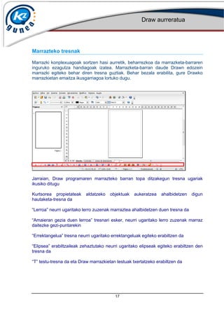 Draw aurreratua
17
Marrazteko tresnak
Marrazki konplexuagoak sortzen hasi aurretik, beharrezkoa da marrazketa-barraren
inguruko ezagutza handiagoak izatea. Marrazketa-barran daude Drawn edozein
marrazki egiteko behar diren tresna guztiak. Behar bezala erabilita, gure Drawko
marrazkietan emaitza ikusgarriagoa lortuko dugu.
Jarraian, Draw programaren marrazteko barran topa ditzakegun tresna ugariak
ikusiko ditugu
Kurtsorea propietateak aldatzeko objektuak aukeratzea ahalbidetzen digun
hautaketa-tresna da
Lerroa neurri ugaritako lerro zuzenak marraztea ahalbidetzen duen tresna da
Amaieran gezia duen lerroa tresnari esker, neurri ugaritako lerro zuzenak marraz
daitezke gezi-puntarekin
Errektangelua tresna neurri ugaritako errektangeluak egiteko erabiltzen da
Elipsea erabiltzaileak zehaztutako neurri ugaritako elipseak egiteko erabiltzen den
tresna da
T testu-tresna da eta Draw marrazkietan testuak txertatzeko erabiltzen da
 