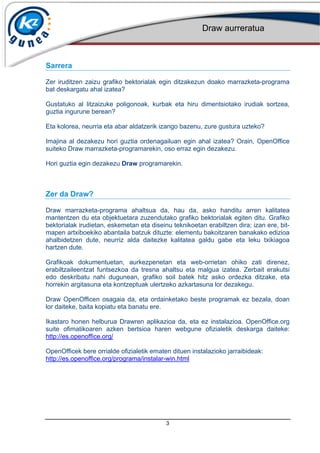 Draw aurreratua
3
Sarrera
Zer iruditzen zaizu grafiko bektorialak egin ditzakezun doako marrazketa-programa
bat deskargatu ahal izatea?
Gustatuko al litzaizuke poligonoak, kurbak eta hiru dimentsiotako irudiak sortzea,
guztia ingurune berean?
Eta kolorea, neurria eta abar aldatzerik izango bazenu, zure gustura uzteko?
Imajina al dezakezu hori guztia ordenagailuan egin ahal izatea? Orain, OpenOffice
suiteko Draw marrazketa-programarekin, oso erraz egin dezakezu.
Hori guztia egin dezakezu Draw programarekin.
Zer da Draw?
Draw marrazketa-programa ahaltsua da, hau da, asko handitu arren kalitatea
mantentzen du eta objektuetara zuzendutako grafiko bektorialak egiten ditu. Grafiko
bektorialak irudietan, eskemetan eta diseinu teknikoetan erabiltzen dira; izan ere, bit-
mapen artxiboekiko abantaila batzuk dituzte: elementu bakoitzaren banakako edizioa
ahalbidetzen dute, neurriz alda daitezke kalitatea galdu gabe eta leku txikiagoa
hartzen dute.
Grafikoak dokumentuetan, aurkezpenetan eta web-orrietan ohiko zati direnez,
erabiltzaileentzat funtsezkoa da tresna ahaltsu eta malgua izatea. Zerbait erakutsi
edo deskribatu nahi dugunean, grafiko soil batek hitz asko ordezka ditzake, eta
horrekin argitasuna eta kontzeptuak ulertzeko azkartasuna lor dezakegu.
Draw OpenOfficen osagaia da, eta ordainketako beste programak ez bezala, doan
lor daiteke, baita kopiatu eta banatu ere.
Ikastaro honen helburua Drawren aplikazioa da, eta ez instalazioa. OpenOffice.org
suite ofimatikoaren azken bertsioa haren webgune ofizialetik deskarga daiteke:
http://es.openoffice.org/
OpenOfficek bere orrialde ofizialetik ematen dituen instalazioko jarraibideak:
http://es.openoffice.org/programa/instalar-win.html
 