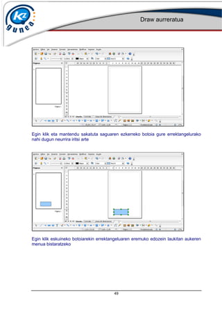 Draw aurreratua
49
Egin klik eta mantendu sakatuta saguaren ezkerreko botoia gure errektangelurako
nahi dugun neurrira iritsi arte
Egin klik eskuineko botoiarekin errektangeluaren eremuko edozein laukitan aukeren
menua bistaratzeko
 