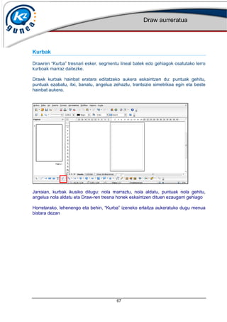 Draw aurreratua
67
Kurbak
Drawren Kurba tresnari esker, segmentu lineal batek edo gehiagok osatutako lerro
kurboak marraz daitezke.
Drawk kurbak hainbat eratara editatzeko aukera eskaintzen du: puntuak gehitu,
puntuak ezabatu, itxi, banatu, angelua zehaztu, trantsizio simetrikoa egin eta beste
hainbat aukera.
Jarraian, kurbak ikusiko ditugu: nola marraztu, nola aldatu, puntuak nola gehitu,
angelua nola aldatu eta Draw-ren tresna honek eskaintzen dituen ezaugarri gehiago
Horretarako, lehenengo eta behin, Kurba izeneko erlaitza aukeratuko dugu menua
bistara dezan
 