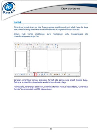 Draw aurreratua
89
Irudiak
Oinarrizko formak izan ohi dira Drawn gehien erabiltzen diren irudiak; hau da, lana
asko erraztuko diguten bi eta hiru dimentsiotako irudi geometrikoen multzoa.
Drawn irudi horiek erabiltzeak gure marrazkiari ukitu ikusgarriagoa eta
profesionalagoa emango dio.
Jarraian, oinarrizko formak, sinboloen formak eta izarrak nola erabili ikusiko dugu.
Gainera, irudiak hiru dimentsiotara nola bihurtu ikusiko dugu
Horretarako, lehenengo eta behin, oinarrizko formen menua bistaratzeko, Oinarrizko
formak izeneko erlaitzean klik egingo dugu
 