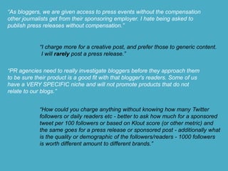 “As bloggers, we are given access to press events without the compensation
other journalists get from their sponsoring employer. I hate being asked to
publish press releases without compensation.”
“I charge more for a creative post, and prefer those to generic content.
I will rarely post a press release.”
“PR agencies need to really investigate bloggers before they approach them
to be sure their product is a good fit with that blogger's readers. Some of us
have a VERY SPECIFIC niche and will not promote products that do not
relate to our blogs.”
“How could you charge anything without knowing how many Twitter
followers or daily readers etc - better to ask how much for a sponsored
tweet per 100 followers or based on Klout score (or other metric) and
the same goes for a press release or sponsored post - additionally what
is the quality or demographic of the followers/readers - 1000 followers
is worth different amount to different brands.”
 
