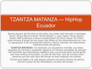 TZANTZA MATANZA — HipHop
Ecuador
Banda pionera del Hip Hop en Ecuador, tras haber sido formado a mediados
de los ´90 por Byron Granda “Krudo Mesak” y Juan Castro “Sucio Kastro”,
desde 1998 empiezan a tener la colaboración de David Vacas “DJ Krisis”,
quien provee al grupo de una base mas sólida en las presentaciones en vivo.
La agrupación a ido acumulando historia y fuerza, tocando con exponentes
internacionales del género.
TZANTZA MATANZA ha mostrado una trayectoria increíble, sus letras
cargadas de mensaje y expresión agresiva en rítmicas complejas de ejecutar
han permitido que esta banda capitalina sea una escuela para mucha gente
que hace música en Ecuador, no solo de Hip Hop, sino de muchos otros
géneros que han sido hijos del tiempo de esta explosión de artistas.
“El arte esta ligado a la vida porque siempre encuentra formas de abrirse
camino a pesar de las dificultades y el paso del tiempo….”

 