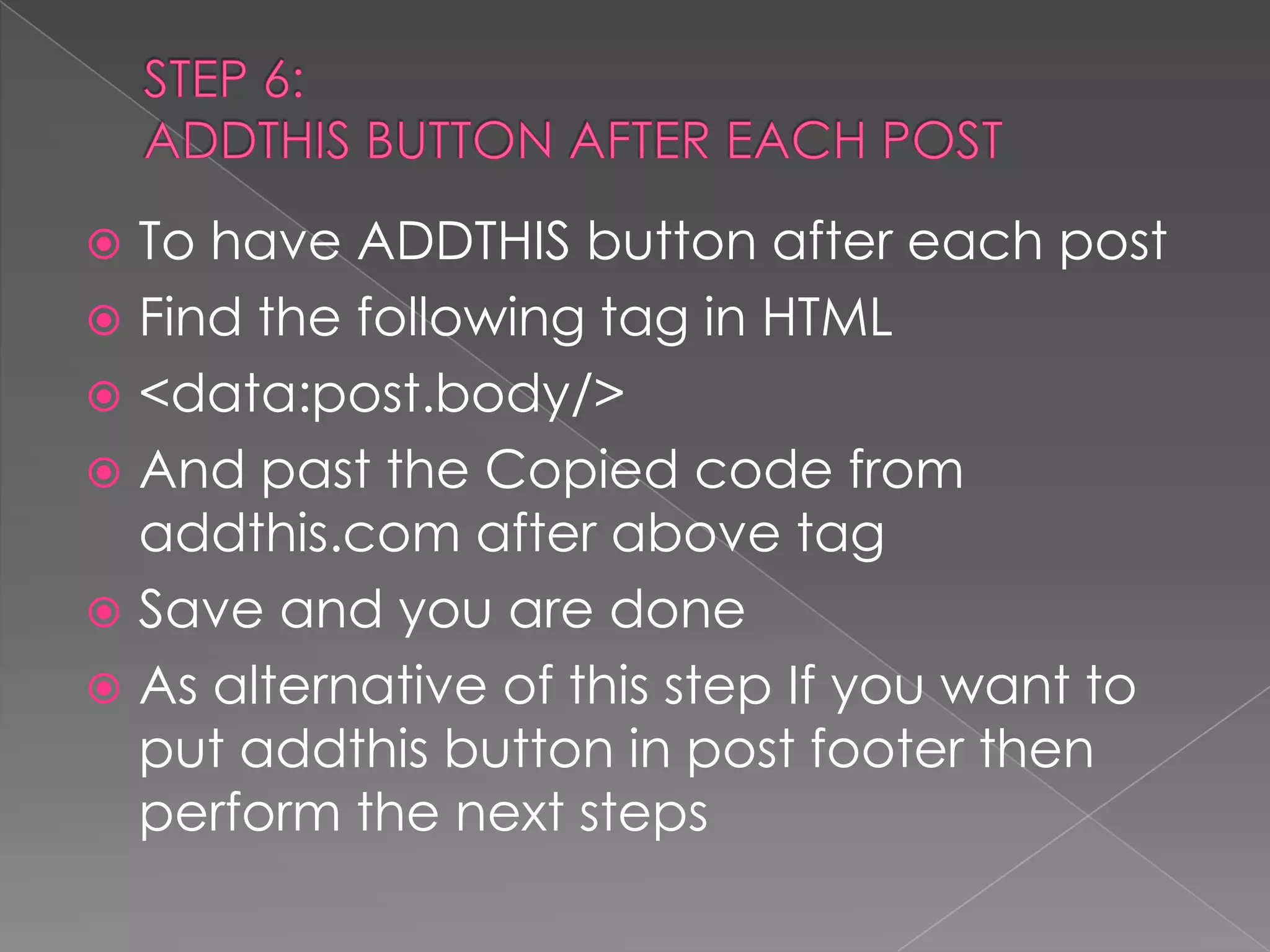 STEP 6:ADDTHIS BUTTON AFTER EACH POSTTo have ADDTHIS button after each postFind the following tag in HTML<data:post.body/>And past the Copied code from addthis.com after above tagSave and you are doneAs alternative of this step If you want to put addthis button in post footer then perform the next steps