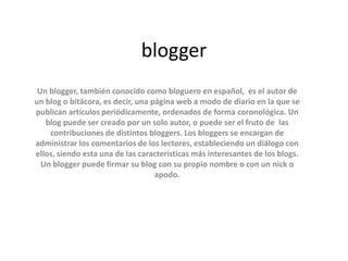 blogger
Un blogger, también conocido como bloguero en español, es el autor de
un blog o bitácora, es decir, una página web a modo de diario en la que se
publican artículos periódicamente, ordenados de forma coronológica. Un
blog puede ser creado por un solo autor, o puede ser el fruto de las
contribuciones de distintos bloggers. Los bloggers se encargan de
administrar los comentarios de los lectores, estableciendo un diálogo con
ellos, siendo esta una de las características más interesantes de los blogs.
Un blogger puede firmar su blog con su propio nombre o con un nick o
apodo.
 