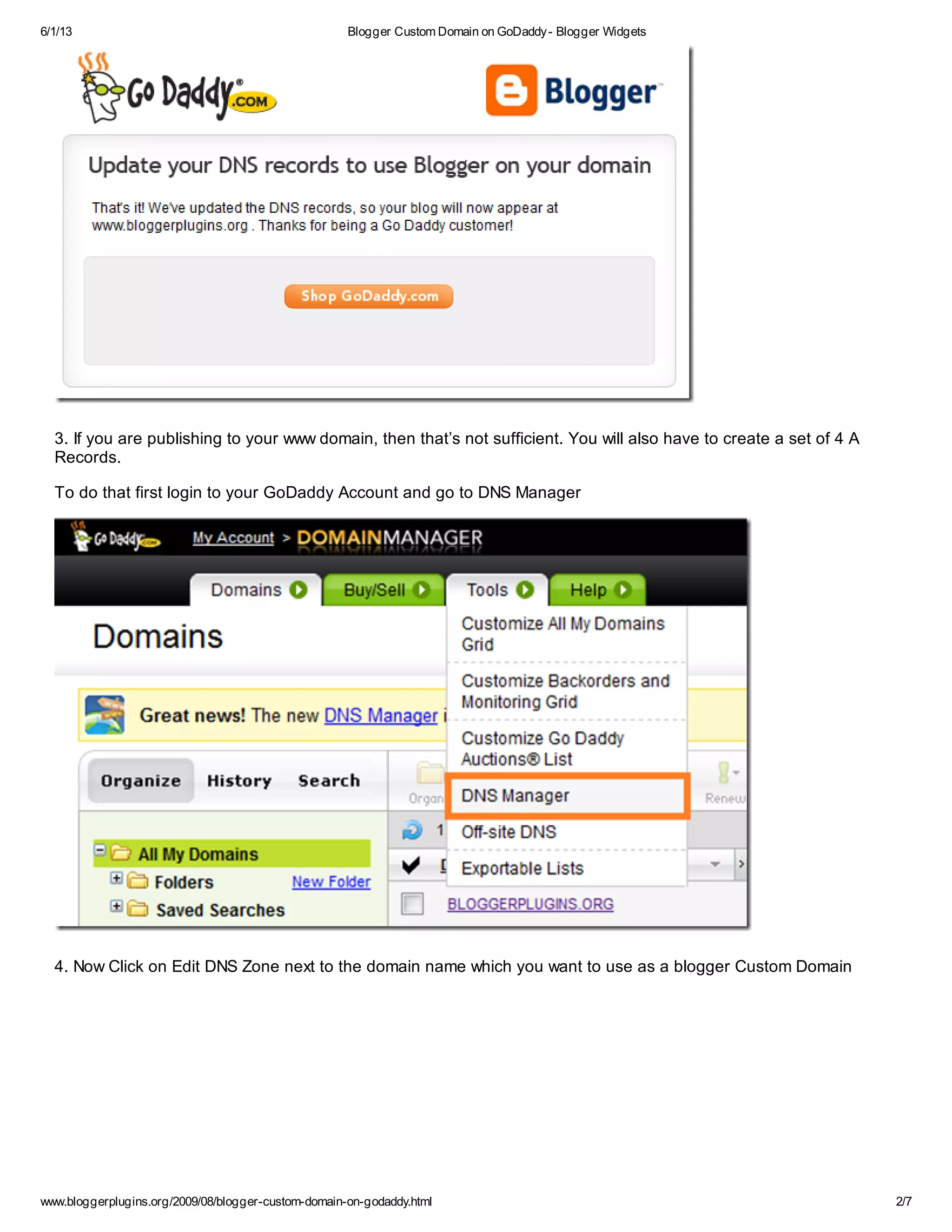 6/1/13 Blogger Custom Domain on GoDaddy- Blogger Widgets
www.bloggerplugins.org/2009/08/blogger-custom-domain-on-godaddy.html 2/7
3. If you are publishing to your www domain, then that’s not sufficient. You will also have to create a set of 4 A
Records.
To do that first login to your GoDaddy Account and go to DNS Manager
4. Now Click on Edit DNS Zone next to the domain name which you want to use as a blogger Custom Domain
 
