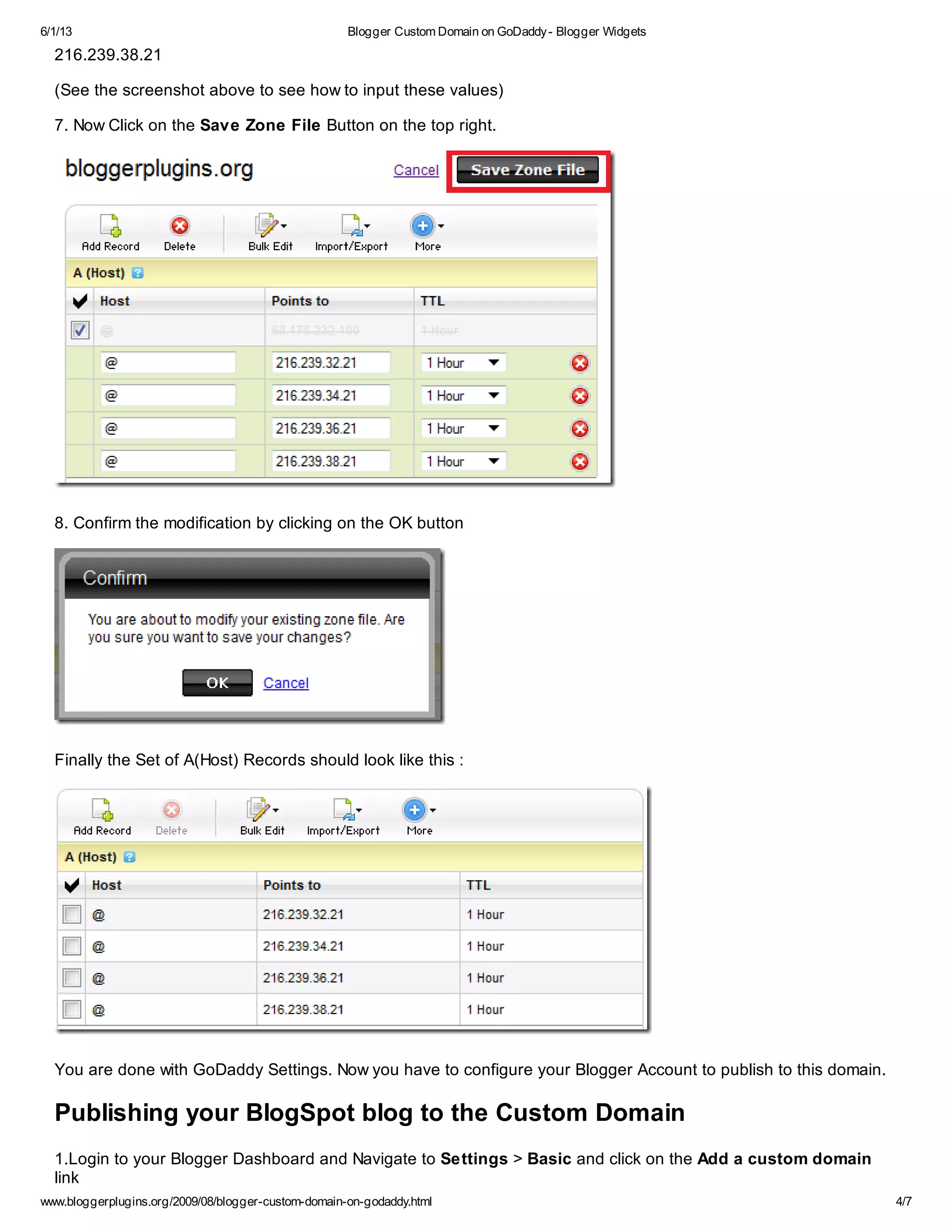 6/1/13 Blogger Custom Domain on GoDaddy- Blogger Widgets
www.bloggerplugins.org/2009/08/blogger-custom-domain-on-godaddy.html 4/7
216.239.38.21
(See the screenshot above to see how to input these values)
7. Now Click on the Save Zone File Button on the top right.
8. Confirm the modification by clicking on the OK button
Finally the Set of A(Host) Records should look like this :
You are done with GoDaddy Settings. Now you have to configure your Blogger Account to publish to this domain.
Publishing your BlogSpot blog to the Custom Domain
1.Login to your Blogger Dashboard and Navigate to Settings > Basic and click on the Add a custom domain
link
 