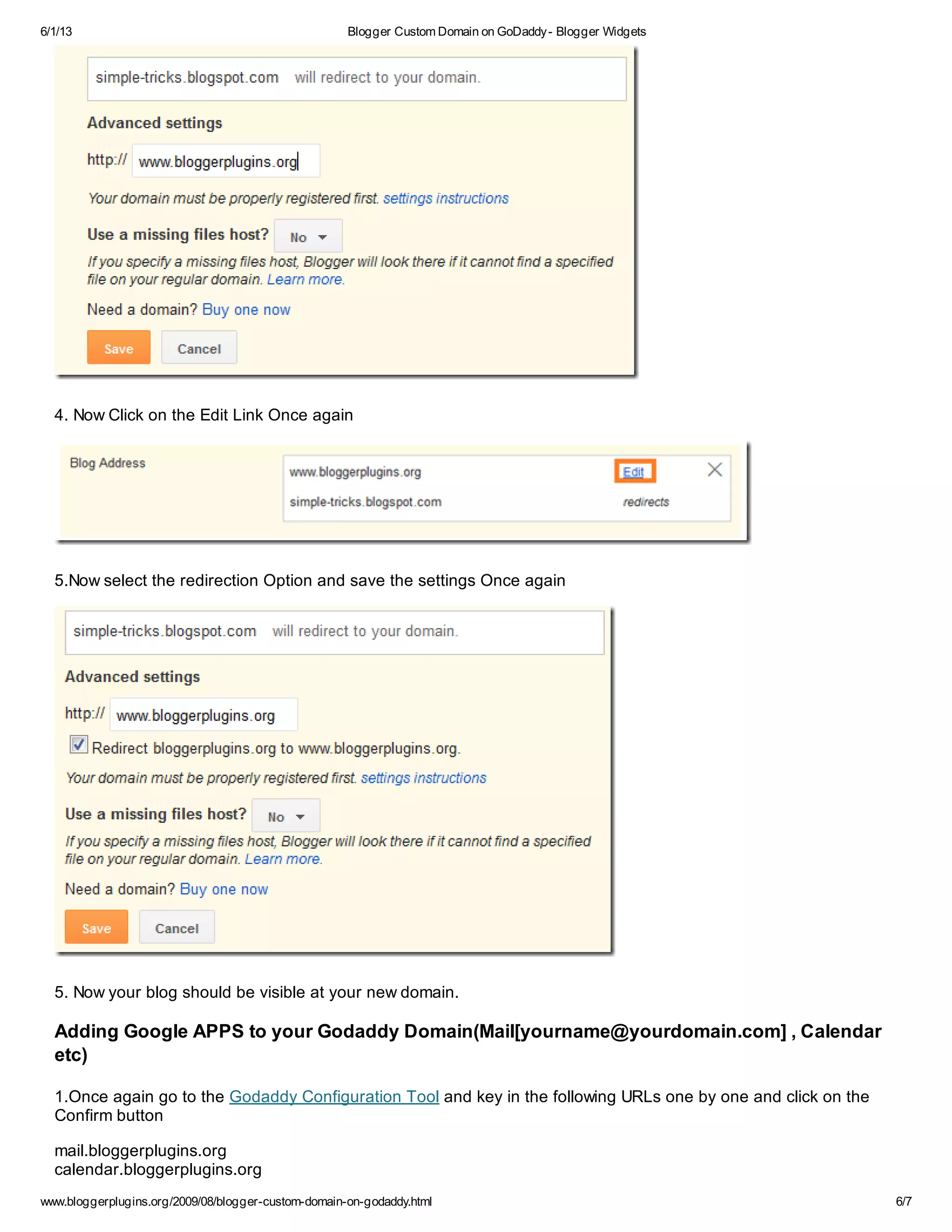 6/1/13 Blogger Custom Domain on GoDaddy- Blogger Widgets
www.bloggerplugins.org/2009/08/blogger-custom-domain-on-godaddy.html 6/7
4. Now Click on the Edit Link Once again
5.Now select the redirection Option and save the settings Once again
5. Now your blog should be visible at your new domain.
Adding Google APPS to your Godaddy Domain(Mail[yourname@yourdomain.com] , Calendar
etc)
1.Once again go to the Godaddy Configuration Tool and key in the following URLs one by one and click on the
Confirm button
mail.bloggerplugins.org
calendar.bloggerplugins.org
 