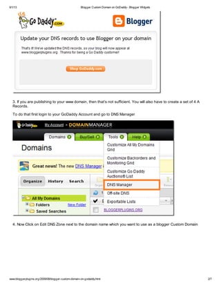 6/1/13 Blogger Custom Domain on GoDaddy- Blogger Widgets
www.bloggerplugins.org/2009/08/blogger-custom-domain-on-godaddy.html 2/7
3. If you are publishing to your www domain, then that’s not sufficient. You will also have to create a set of 4 A
Records.
To do that first login to your GoDaddy Account and go to DNS Manager
4. Now Click on Edit DNS Zone next to the domain name which you want to use as a blogger Custom Domain
 