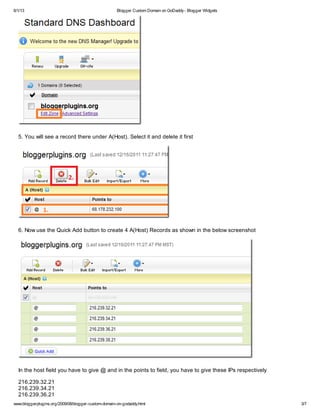 6/1/13 Blogger Custom Domain on GoDaddy- Blogger Widgets
www.bloggerplugins.org/2009/08/blogger-custom-domain-on-godaddy.html 3/7
5. You will see a record there under A(Host). Select it and delete it first
6. Now use the Quick Add button to create 4 A(Host) Records as shown in the below screenshot
In the host field you have to give @ and in the points to field, you have to give these IPs respectively
216.239.32.21
216.239.34.21
216.239.36.21
 