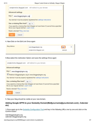 6/1/13 Blogger Custom Domain on GoDaddy- Blogger Widgets
www.bloggerplugins.org/2009/08/blogger-custom-domain-on-godaddy.html 6/7
4. Now Click on the Edit Link Once again
5.Now select the redirection Option and save the settings Once again
5. Now your blog should be visible at your new domain.
Adding Google APPS to your Godaddy Domain(Mail[yourname@yourdomain.com] , Calendar
etc)
1.Once again go to the Godaddy Configuration Tool and key in the following URLs one by one and click on the
Confirm button
mail.bloggerplugins.org
calendar.bloggerplugins.org
 