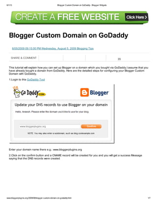 6/1/13 Blogger Custom Domain on GoDaddy- Blogger Widgets
www.bloggerplugins.org/2009/08/blogger-custom-domain-on-godaddy.html 1/7
SHARE & COMMENT 35
8/05/2009 09:15:00 PM Wednesday, August 5, 2009 Blogging Tips
Blogger Custom Domain on GoDaddy
This tutorial will explain how you can set up Blogger on a domain which you bought via GoDaddy.I assume that you
have already bought a domain from GoDaddy. Here are the detailed steps for configuring your Blogger Custom
Domain with GoDaddy.
1.Login to this GoDaddy Tool
Enter your domain name there e.g.: www.bloggerplugins.org
2.Click on the confirm button and a CNAME record will be created for you and you will get a success Message
saying that the DNS records were created
 