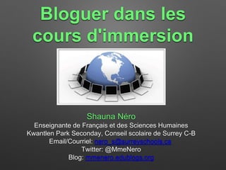 Bloguer dans les 
cours d'immersion 
Shauna Néro 
Enseignante de Français et des Sciences Humaines 
Kwantlen Park Seconday, Conseil scolaire de Surrey C-B 
Email/Courriel: nero_s@surreyschools.ca 
Twitter: @MmeNero 
Blog: mmenero.edublogs.org 
 
