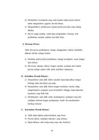 d) Memberikan kesempatan yang sama kepada setiap peserta diskusi 
untuk mengeluarkan gagasan dan ide-idenya. 
e) Mengendalikan pembicaraan kepada pokok persoalan yang sedang 
10 
dibahas. 
f) Hal ini sangat penting, sebab tanpa pengendalian biasanya arah 
pembahasan menjadi melebar dan tidak fokus. 
3) Menutup Diskusi 
Akhir dari proses pembelajaran dengan menggunakan diskusi hendaklah 
dilakuan hal-hal sebagai berikut: 
a) Membuat pokok-pokok pembahasan sebagai kesimpulan sesuai dengan 
hasil diskusi. 
b) Me-review jalannya diskusi dengan meminta pendapat dari seluruh 
peserta sebagai umpan balik untuk perbaikan selanjutnya. 
B. Kelebihan Metode Diskusi : 
a) Menyadarkan anak didik bahwa masalah dapat dipecahkan dengan 
berbagai jalan dan bukan satu jalan. 
b) Menyadarkan anak didik bahwa dengan berdiskusi mereka saling 
mengemukakan pendapat secara konstruktif sehingga dapat diperoleh 
keputusan yang lebih baik. 
c) Membiasakan anak didik untuk mendengarkan pendapat orang lain 
sekalipun berbeda dengan pendapatnya sendiri dan membiasakan 
bersikap toleransi 
C. Kelemahan Metode Diskusi : 
a) Tidak dapat dipakai pada kelompok yang besar. 
b) Peserta diskusi mendapat informasi yang terbatas. 
c) Dapat dikuasai oleh orang-orang yang suka berbicara 
 
