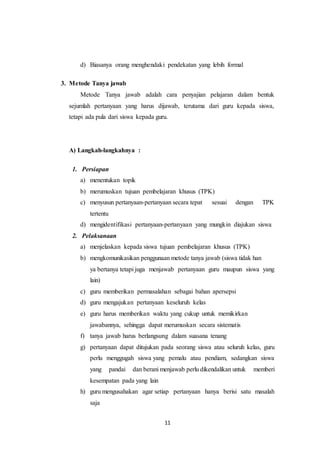 d) Biasanya orang menghendaki pendekatan yang lebih formal 
11 
3. Metode Tanya jawab 
Metode Tanya jawab adalah cara penyajian pelajaran dalam bentuk 
sejumlah pertanyaan yang harus dijawab, terutama dari guru kepada siswa, 
tetapi ada pula dari siswa kepada guru. 
A) Langkah-langkahnya : 
1. Persiapan 
a) menentukan topik 
b) merumuskan tujuan pembelajaran khusus (TPK) 
c) menyusun pertanyaan-pertanyaan secara tepat sesuai dengan TPK 
tertentu 
d) mengidentifikasi pertanyaan-pertanyaan yang mungkin diajukan siswa 
2. Pelaksanaan 
a) menjelaskan kepada siswa tujuan pembelajaran khusus (TPK) 
b) mengkomunikasikan penggunaan metode tanya jawab (siswa tidak han 
ya bertanya tetapi juga menjawab pertanyaan guru maupun siswa yang 
lain) 
c) guru memberikan permasalahan sebagai bahan apersepsi 
d) guru mengajukan pertanyaan keseluruh kelas 
e) guru harus memberikan waktu yang cukup untuk memikirkan 
jawabannya, sehingga dapat merumuskan secara sistematis 
f) tanya jawab harus berlangsung dalam suasana tenang 
g) pertanyaan dapat ditujukan pada seorang siswa atau seluruh kelas, guru 
perlu menggugah siswa yang pemalu atau pendiam, sedangkan siswa 
yang pandai dan berani menjawab perlu dikendalikan untuk memberi 
kesempatan pada yang lain 
h) guru mengusahakan agar setiap pertanyaan hanya berisi satu masalah 
saja 
 